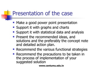 Presentation of the case Make a good power point presentation Support it with graphs and charts Support it with statistical data and analysis Present the recommended ideas, and solutions and the preferably the concept note and detailed action plan. Recommend the various functional strategies  Recommend the precautions to be taken in the process of implementation of your suggested solution 