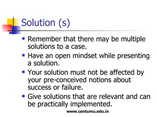 Solution (s) Remember that there may be multiple solutions to a case. Have an open mindset while presenting a solution. Your solution must not be affected by your pre-conceived notions about success or failure. Give solutions that are relevant and can be practically implemented. 