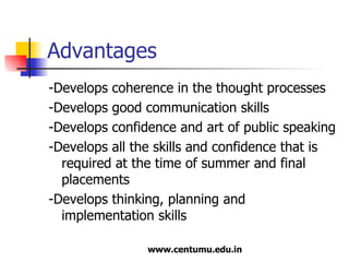 Advantages -Develops coherence in the thought processes -Develops good communication skills -Develops confidence and art of public speaking -Develops all the skills and confidence that is required at the time of summer and final placements -Develops thinking, planning and implementation skills 
