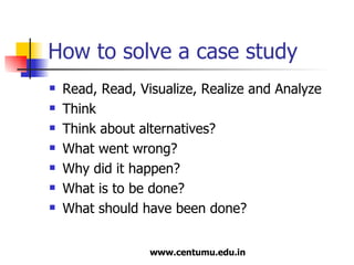 How to solve a case study Read, Read, Visualize, Realize and Analyze Think Think about alternatives? What went wrong? Why did it happen? What is to be done? What should have been done? 