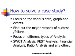 How to solve a case study? Focus on the various data, graph and events. Find out the major reasons of success /failure. Focus on different types of Analysis SWOT Analysis, PEST Analysis, Financial Analysis, Ratio Analysis and any other. 