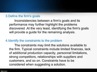 3.Define the firm's goals
Inconsistencies between a firm's goals and its
performance may further highlight the problems
discovered .At the very least, identifying the firm's goals
will provide a guide for the remaining analysis.
4.Identify the constraints to the problem
The constraints may limit the solutions available to
the firm. Typical constraints include limited finances, lack
of additional production capacity, personnel limitations,
strong competitors, relationships with suppliers and
customers, and so on. Constraints have to be
considered when suggesting a solution.

 