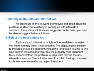 5.Identify all the relevant alternatives
The list should all the relevant alternatives that could solve the
problem(s). Use your creativity in coming up with alternative
solutions. Even when solutions are suggested in the case, you may
be able to suggest better solutions.

6.Select the best alternative.
Evaluate each alternative in light of the available information. If
you have carefully taken the proceeding five steps, a good solution
to the case should be apparent. Resist the temptation to jump to this
step early in the case analysis. You will probably miss important
facts, misunderstand the problem, or skip what may be the best
alternative solution. You will also need to explain the logic you used
to choose one alternative and reject the others.

 