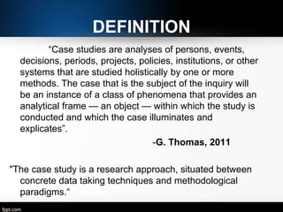 DEFINITION
―Case studies are analyses of persons, events,
decisions, periods, projects, policies, institutions, or other
systems that are studied holistically by one or more
methods. The case that is the subject of the inquiry will
be an instance of a class of phenomena that provides an
analytical frame — an object — within which the study is
conducted and which the case illuminates and
explicates‖.
-G. Thomas, 2011

"The case study is a research approach, situated between
concrete data taking techniques and methodological
paradigms.―
-Lamnek, 2005

 