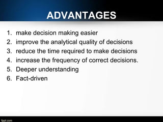 ADVANTAGES
1.
2.
3.
4.
5.
6.

make decision making easier
improve the analytical quality of decisions
reduce the time required to make decisions
increase the frequency of correct decisions.
Deeper understanding
Fact-driven

 