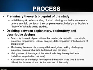 • Preliminary theory & blueprint of the study
⇋ Initial theory & understanding of what is being studied is necessary
before any field contacts; the complete research design embodies a
―theory‖ of what is being studied.

• Deciding between explanatory, exploratory and
descriptive designs
– Search for theoretical propositions that can be elaborated to cover study
questions, propositions, units of analysis, data-proposition links & criteria of
interpretation
– Reviewing literature, discussing with investigators, asking challenging
questions, thinking what is to be learned from the study
– -Being aware of the range of theories & selecting the required level
(individual, organization, societal)
– Construction of the design / conceptual framework takes time & can be
difficult, but is a crucial step for the success of the study

 