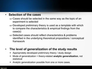 • Selection of the cases
☞Cases should be selected in the same way as the topic of an
experiment is selected
☞Developed preliminary theory is used as a template with which
to compare the characteristics & empirical findings from the
case(s)
☞Selected cases should reflect characteristics & problems
identified in the underlying theoretical propositions / conceptual
framework

•

The level of generalization of the study results
» Appropriately developed preliminary theory / study design
» Mode of generalization = theory-related analytic generalization, not
statistical
» Analytic generalization possible from one or more cases.

 