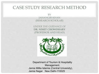 CASE STUDY RESEARCH METHOD
BY
JAHANGIR KHAN
(RESEARCH SCHOLAR)
UNDER THE GUIDANCE OF
DR. NIMIT CHOWDHARY
(PROFESSOR AND HEAD)
Department of Tourism & Hospitality
Management.
Jamia Millia Islamia (Central University),
Jamia Nagar New Delhi-110025
 