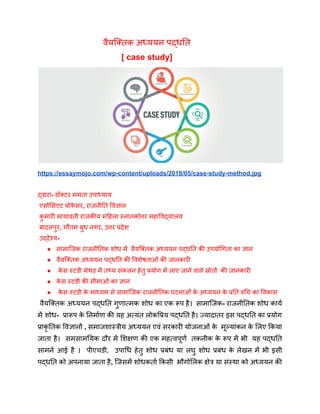 वैयक्तिक अध्ययन पद्धति
[ case study]
https://essaymojo.com/wp-content/uploads/2018/05/case-study-method.jpg
द्वारा- डॉक्टर ममता उपाध्याय
एसोसिएट प्रोफ
े सर, राजनीति विज्ञान
क
ु मारी मायावती राजकीय महिला स्नातकोत्तर महाविद्यालय
बादलपुर, गौतम बुध नगर, उत्तर प्रदेश
उद्देश्य-
● सामाजिक राजनीतिक शोध में वैयक्तिक अध्ययन पद्धति की उपयोगिता का ज्ञान
● वैयक्तिक अध्ययन पद्धति की विशेषताओं की जानकारी
● क
े स स्टडी मेथड में तथ्य संकलन हेतु प्रयोग में लाए जाने वाले स्रोतों की जानकारी
● क
े स स्टडी की सीमाओं का ज्ञान
● क
े स स्टडी क
े माध्यम से सामाजिक राजनीतिक घटनाओं क
े अध्ययन क
े प्रति रुचि का विकास
वैयक्तिक अध्ययन पद्धति गुणात्मक शोध का एक रूप है। सामाजिक- राजनीतिक शोध कार्य
में शोध- प्रारूप क
े निर्माण की यह अत्यंत लोकप्रिय पद्धति है। ज्यादातर इस पद्धति का प्रयोग
प्राकृ तिक विज्ञानों , समाजशास्त्रीय अध्ययन एवं सरकारी योजनाओं क
े मूल्यांकन क
े लिए किया
जाता है। समसामयिक दौर में शिक्षण की एक महत्वपूर्ण तकनीक क
े रूप में भी यह पद्धति
सामने आई है । पीएचडी. उपाधि हेतु शोध प्रबंध या लघु शोध प्रबंध क
े लेखन में भी इसी
पद्धति को अपनाया जाता है, जिसमें शोधकर्ता किसी भौगोलिक क्षेत्र या संस्था को अध्ययन की
 