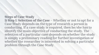Steps of Case Study
1) Step 1: Selection of the Case – Whether or not to opt for a
Case Study depends on the type of research a person is
conducting. If a case study is required, then he/she has to
identify the main objective of conducting the study. The
selection of a particular case depends on whether the study
is simply a preliminary reading for further investigation or
whether the researcher is interested in solving a particular
problem through the Case Study
10
 
