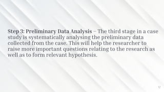 Step 3: Preliminary Data Analysis – The third stage in a case
study is systematically analysing the preliminary data
collected from the case. This will help the researcher to
raise more important questions relating to the research as
well as to form relevant hypothesis.
12
 
