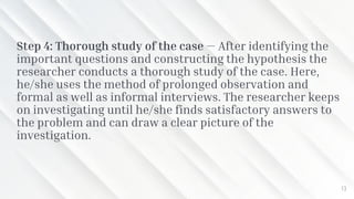 Step 4: Thorough study of the case — After identifying the
important questions and constructing the hypothesis the
researcher conducts a thorough study of the case. Here,
he/she uses the method of prolonged observation and
formal as well as informal interviews. The researcher keeps
on investigating until he/she finds satisfactory answers to
the problem and can draw a clear picture of the
investigation.
13
 