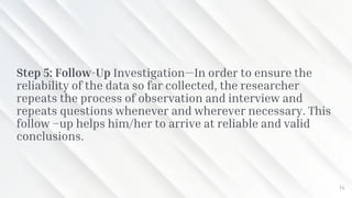 Step 5: Follow-Up Investigation—In order to ensure the
reliability of the data so far collected, the researcher
repeats the process of observation and interview and
repeats questions whenever and wherever necessary. This
follow –up helps him/her to arrive at reliable and valid
conclusions.
14
 