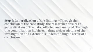 Step 6: Generalization of the findings—Through the
conclusion of the case study, the researcher ensures a
generalization of the data collected and analysed. Through
this generalization he/she can draw a clear picture of the
investigation and extend this understanding to arrive at a
conclusion.
15
 