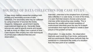 SOURCES OF DATA COLLECTION FOR CASE STUDY
16
In case study method researcher employs both
primary and secondary sources of data
collection. The secondary data may be collected
by using a number of sources like books,
magazine, newspaper, government reports,
organizational meetings etc. Generally these
sources are used to specify events and issues
as well as study an object over a period of time.
Case studies often employ two main techniques
of primary data collectionInterview and
observation.
Interview : Interview is the simplest form of primary
data collection in a case study. In most of the times,
it is seen that interviewers choose unstructured
interview while conducting case studies. This is
because the usually open-ended questions of
unstructured interviews pave the way for in-depth
conversation that might be helpful to create a clear
picture of the problem at hand.
Observation : In case studies , the observation
methods used could be of two kinds- participants
and non-participants. Both these methods help the
researcher to understand the reality of a situation
from the view point of an outsider.
 