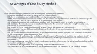 There are several advantages of the case study method, some of them are being:
1) To understand fully the behavior pattern of the concerned unit.
2) Helps to obtain a real and enlightened record of personal experiences.
3) This method enables the researcher to trace out the natural history of the social unit and its relationship with
the social factors and the forces involved in its surrounding environment.
4) It helps in formulating relevant hypotheses along with the data which may be helpful in testing them.
5) It facilitates the intensive study of social units that’s why the case study method is being frequently used,
particularly in social researches.
6) It helps a lot to the researcher in the task of constructing the appropriate questionnaire.
7) The researcher can use different methods such as depth interviews, questionnaires, documents, study reports of
individuals, and so on.
8) It has proved beneficial in determining the nature of units to be studied along with the nature of the universe.
So it is known as the “mode of organizing data”.
9) It means to well understand the past of a social unit because of its emphasis on historical analysis, also it’s a
technique to suggest measures for improvement in the context of the present environment of the concerned
social units.
10) It represents a real record of personal experiences which very often escape the attention of most of the skilled
researchers using other techniques.
11) It enhances the experience, analyzing ability, and skills of the researcher.
12)It facilitates the drawing of inferences and helps in maintaining the continuity of the research process.
17
Advantages of Case Study Method
 