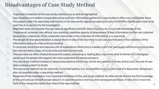 Disadvantages of Case Study Method
1. Important limitations of the case study method may as well be highlighted.
2. Case situations are seldom comparable and as such the information gathered in case studies is often not comparable. Since
the subject under the case study tells history in his own words, logical concepts and units of scientific classification have to be
read into it or out of it by the investigator.
3. Read Bain does not consider the case data as significant scientific data since they do not provide knowledge of the
“impersonal, universal, non-ethical, non-practical, repetitive aspects of phenomena.”8 Real information is often not collected
because the subjectivity of the researcher does enter in the collection of information in a case study.
4. The danger of false generalization is always there in view of the fact that no set rules are followed in the collection of the
information and only a few units are studied.
5. It consumes more time and requires a lot of expenditure. More time is needed under the case study method since one studies
the natural history cycles of social units and that too minutely.
6. The case data are often vitiated because the subject, according to reading Bain, may write what he thinks the investigator
wants; and the greater the rapport, the more subjective the whole process is.
7. The case study method is based on several assumptions which may not be very realistic at times, and as such, the use of case
data is always subject to doubt.
8. The case study method can be used only in a limited sphere, it is not possible to use it in the case of a big society. Sampling is
also not possible under a case study method.
9. Response of the investigator is an important limitation of the case study method. He often thinks that he has full knowledge
of the unit and can himself answer about it. In case the same is not true, then consequences follow. In fact, this is more the
fault of the researcher rather than that of the case method. 18
 
