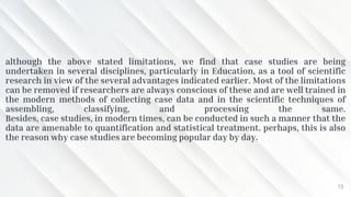 although the above stated limitations, we find that case studies are being
undertaken in several disciplines, particularly in Education, as a tool of scientific
research in view of the several advantages indicated earlier. Most of the limitations
can be removed if researchers are always conscious of these and are well trained in
the modern methods of collecting case data and in the scientific techniques of
assembling, classifying, and processing the same.
Besides, case studies, in modern times, can be conducted in such a manner that the
data are amenable to quantification and statistical treatment. perhaps, this is also
the reason why case studies are becoming popular day by day.
19
 