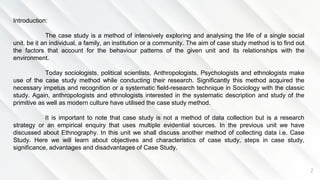 2
Introduction:
The case study is a method of intensively exploring and analysing the life of a single social
unit, be it an individual, a family, an institution or a community. The aim of case study method is to find out
the factors that account for the behaviour patterns of the given unit and its relationships with the
environment.
Today sociologists, political scientists, Anthropologists, Psychologists and ethnologists make
use of the case study method while conducting their research. Significantly this method acquired the
necessary impetus and recognition or a systematic field-research technique in Sociology with the classic
study. Again, anthropologists and ethnologists interested in the systematic description and study of the
primitive as well as modern culture have utilised the case study method.
It is important to note that case study is not a method of data collection but is a research
strategy or an empirical enquiry that uses multiple evidential sources. In the previous unit we have
discussed about Ethnography. In this unit we shall discuss another method of collecting data i.e. Case
Study. Here we will learn about objectives and characteristics of case study, steps in case study,
significance, advantages and disadvantages of Case Study.
 