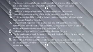 “
”
1. The researcher can take one single social unit or more of such units for
his study purpose, may even take a situation to study the same
comprehensively.
2. To obtain enough information for drawing correct inferences.
3. To make a complete study of the social unit covering all facets.
4. Try to understand the complex factors that are operative within a social
unit as an integrated totality.
5. The approach happens to be qualitative and not quantitative. Mere
quantitative information is not collected. Every possible effort is made to
collect information concerning all aspects of life.
6. To know the mutual inter-relationship of causal factors.
7. The behavior pattern of the concerning unit is studied directly and not by
an indirect and abstract approach.
8. It results in fruitful hypotheses along with the data which may be helpful
in testing them, and thus it enables the generalized knowledge to get
richer and richer.
6
 