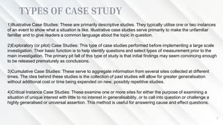 TYPES OF CASE STUDY
7
1)Illustrative Case Studies: These are primarily descriptive studies. They typically utilise one or two instances
of an event to show what a situation is like. Illustrative case studies serve primarily to make the unfamiliar
familiar and to give readers a common language about the topic in question.
2)Exploratory (or pilot) Case Studies: This type of case studies performed before implementing a large scale
investigation. Their basic function is to help identify questions and select types of measurement prior to the
main investigation. The primary pit fall of this type of study is that initial findings may seem convincing enough
to be released prematurely as conclusions.
3)Cumulative Case Studies: These serve to aggregate information from several sites collected at different
times. The idea behind these studies is the collection of past studies will allow for greater generalisation
without additional cost or time being expended on new, possibly repetitive studies.
4)Critical Instance Case Studies: These examine one or more sites for either the purpose of examining a
situation of unique interest with little to no interest in generalisability, or to call into question or challenge a
highly generalised or universal assertion. This method is useful for answering cause and effect questions.
 