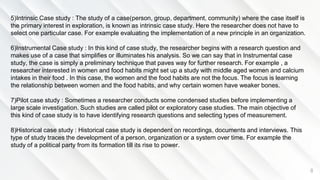 8
5)Intrinsic Case study : The study of a case(person, group, department, community) where the case itself is
the primary interest in exploration, is known as intrinsic case study. Here the researcher does not have to
select one particular case. For example evaluating the implementation of a new principle in an organization.
6)Instrumental Case study : In this kind of case study, the researcher begins with a research question and
makes use of a case that simplifies or illuminates his analysis. So we can say that in Instrumental case
study, the case is simply a preliminary technique that paves way for further research. For example , a
researcher interested in women and food habits might set up a study with middle aged women and calcium
intakes in their food . In this case, the women and the food habits are not the focus. The focus is learning
the relationship between women and the food habits, and why certain women have weaker bones.
7)Pilot case study : Sometimes a researcher conducts some condensed studies before implementing a
large scale investigation. Such studies are called pilot or exploratory case studies. The main objective of
this kind of case study is to have identifying research questions and selecting types of measurement.
8)Historical case study : Historical case study is dependent on recordings, documents and interviews. This
type of study traces the development of a person, organization or a system over time. For example the
study of a political party from its formation till its rise to power.
 
