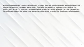 9
9)Situational case study : Situational case study studies a particular event or situation. All participants of the
event are sought and their views are recorded. That helps the researcher understand and analyse the
situation as a whole. For example the reasons behind strike of workers in a factory. Here the management,
the participant workers, the police force who arrived at the scene to control the situation are all interviewed.
 