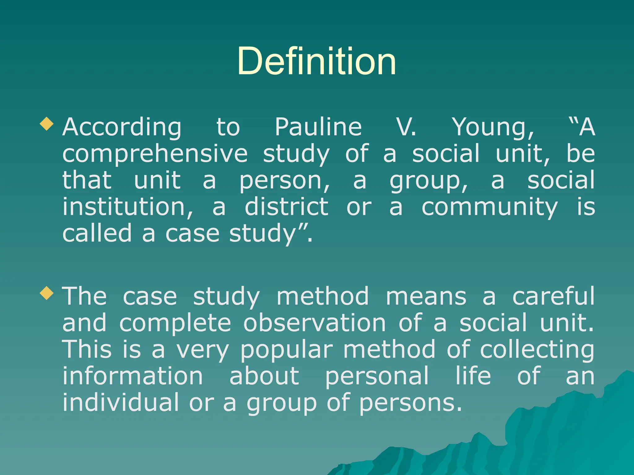 Definition
 According to Pauline V. Young, “A
comprehensive study of a social unit, be
that unit a person, a group, a social
institution, a district or a community is
called a case study”.
 The case study method means a careful
and complete observation of a social unit.
This is a very popular method of collecting
information about personal life of an
individual or a group of persons.
 