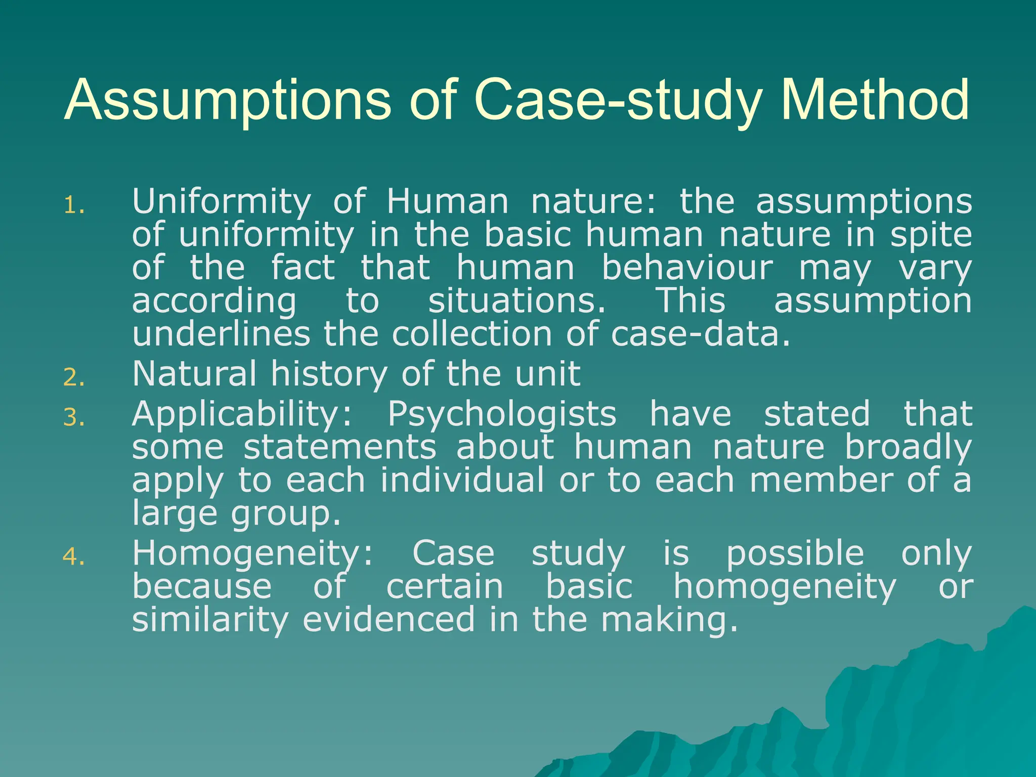 Assumptions of Case-study Method
1. Uniformity of Human nature: the assumptions
of uniformity in the basic human nature in spite
of the fact that human behaviour may vary
according to situations. This assumption
underlines the collection of case-data.
2. Natural history of the unit
3. Applicability: Psychologists have stated that
some statements about human nature broadly
apply to each individual or to each member of a
large group.
4. Homogeneity: Case study is possible only
because of certain basic homogeneity or
similarity evidenced in the making.
 