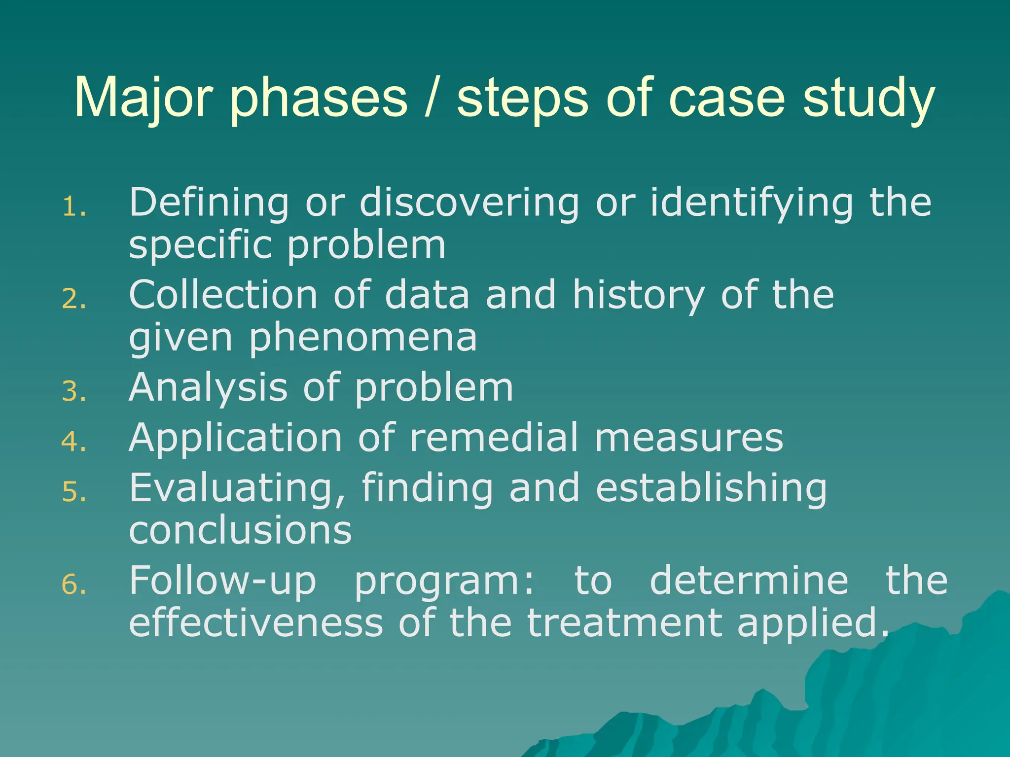 Major phases / steps of case study
1. Defining or discovering or identifying the
specific problem
2. Collection of data and history of the
given phenomena
3. Analysis of problem
4. Application of remedial measures
5. Evaluating, finding and establishing
conclusions
6. Follow-up program: to determine the
effectiveness of the treatment applied.
 
