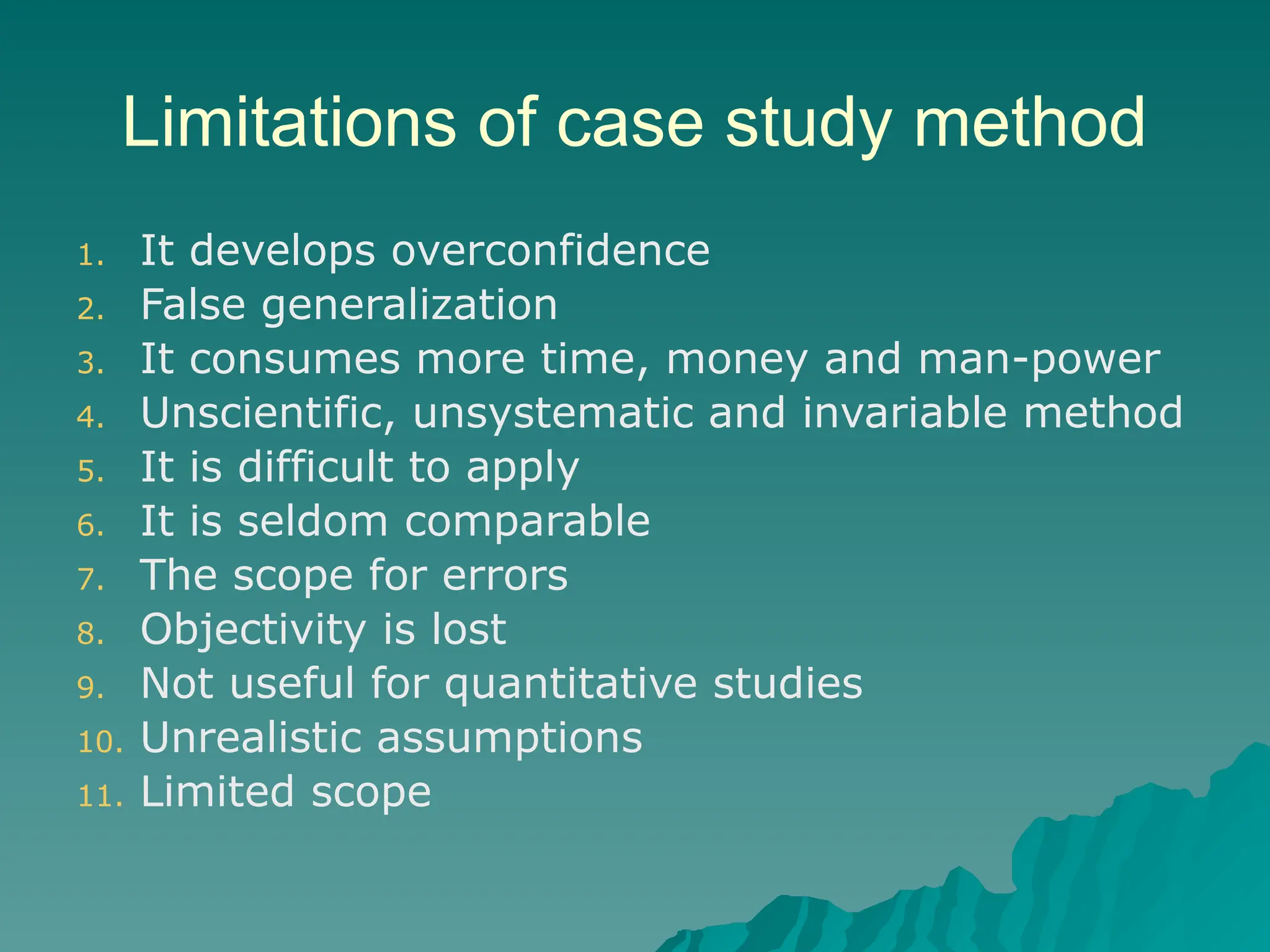Limitations of case study method
1. It develops overconfidence
2. False generalization
3. It consumes more time, money and man-power
4. Unscientific, unsystematic and invariable method
5. It is difficult to apply
6. It is seldom comparable
7. The scope for errors
8. Objectivity is lost
9. Not useful for quantitative studies
10. Unrealistic assumptions
11. Limited scope
 