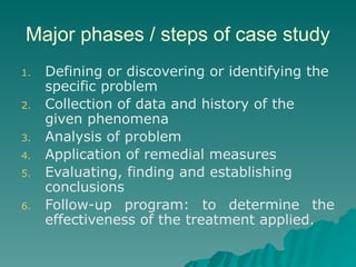 Major phases / steps of case study
1. Defining or discovering or identifying the
specific problem
2. Collection of data and history of the
given phenomena
3. Analysis of problem
4. Application of remedial measures
5. Evaluating, finding and establishing
conclusions
6. Follow-up program: to determine the
effectiveness of the treatment applied.
 