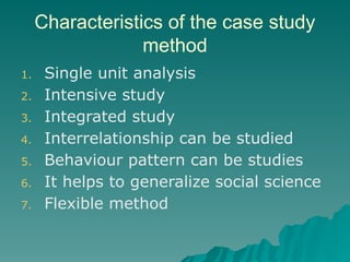 Characteristics of the case study
method
1. Single unit analysis
2. Intensive study
3. Integrated study
4. Interrelationship can be studied
5. Behaviour pattern can be studies
6. It helps to generalize social science
7. Flexible method
 