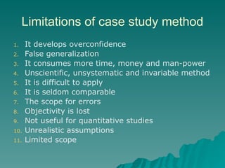 Limitations of case study method
1. It develops overconfidence
2. False generalization
3. It consumes more time, money and man-power
4. Unscientific, unsystematic and invariable method
5. It is difficult to apply
6. It is seldom comparable
7. The scope for errors
8. Objectivity is lost
9. Not useful for quantitative studies
10. Unrealistic assumptions
11. Limited scope
 