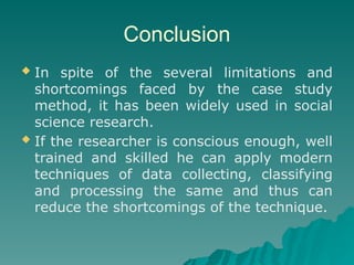 Conclusion
 In spite of the several limitations and
shortcomings faced by the case study
method, it has been widely used in social
science research.
 If the researcher is conscious enough, well
trained and skilled he can apply modern
techniques of data collecting, classifying
and processing the same and thus can
reduce the shortcomings of the technique.
 