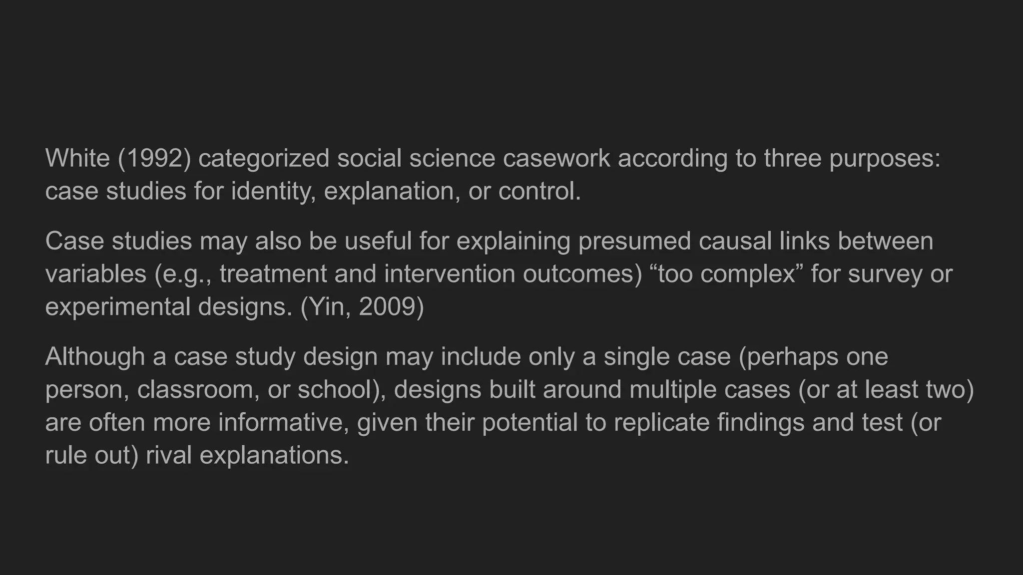 White (1992) categorized social science casework according to three purposes:
case studies for identity, explanation, or control.
Case studies may also be useful for explaining presumed causal links between
variables (e.g., treatment and intervention outcomes) “too complex” for survey or
experimental designs. (Yin, 2009)
Although a case study design may include only a single case (perhaps one
person, classroom, or school), designs built around multiple cases (or at least two)
are often more informative, given their potential to replicate findings and test (or
rule out) rival explanations.
 