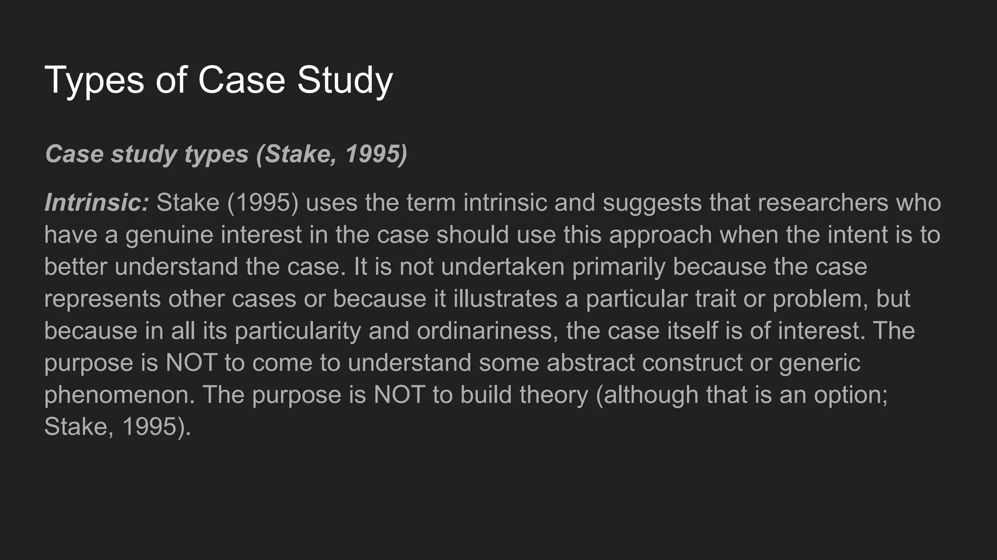 Types of Case Study
Case study types (Stake, 1995)
Intrinsic: Stake (1995) uses the term intrinsic and suggests that researchers who
have a genuine interest in the case should use this approach when the intent is to
better understand the case. It is not undertaken primarily because the case
represents other cases or because it illustrates a particular trait or problem, but
because in all its particularity and ordinariness, the case itself is of interest. The
purpose is NOT to come to understand some abstract construct or generic
phenomenon. The purpose is NOT to build theory (although that is an option;
Stake, 1995).
 