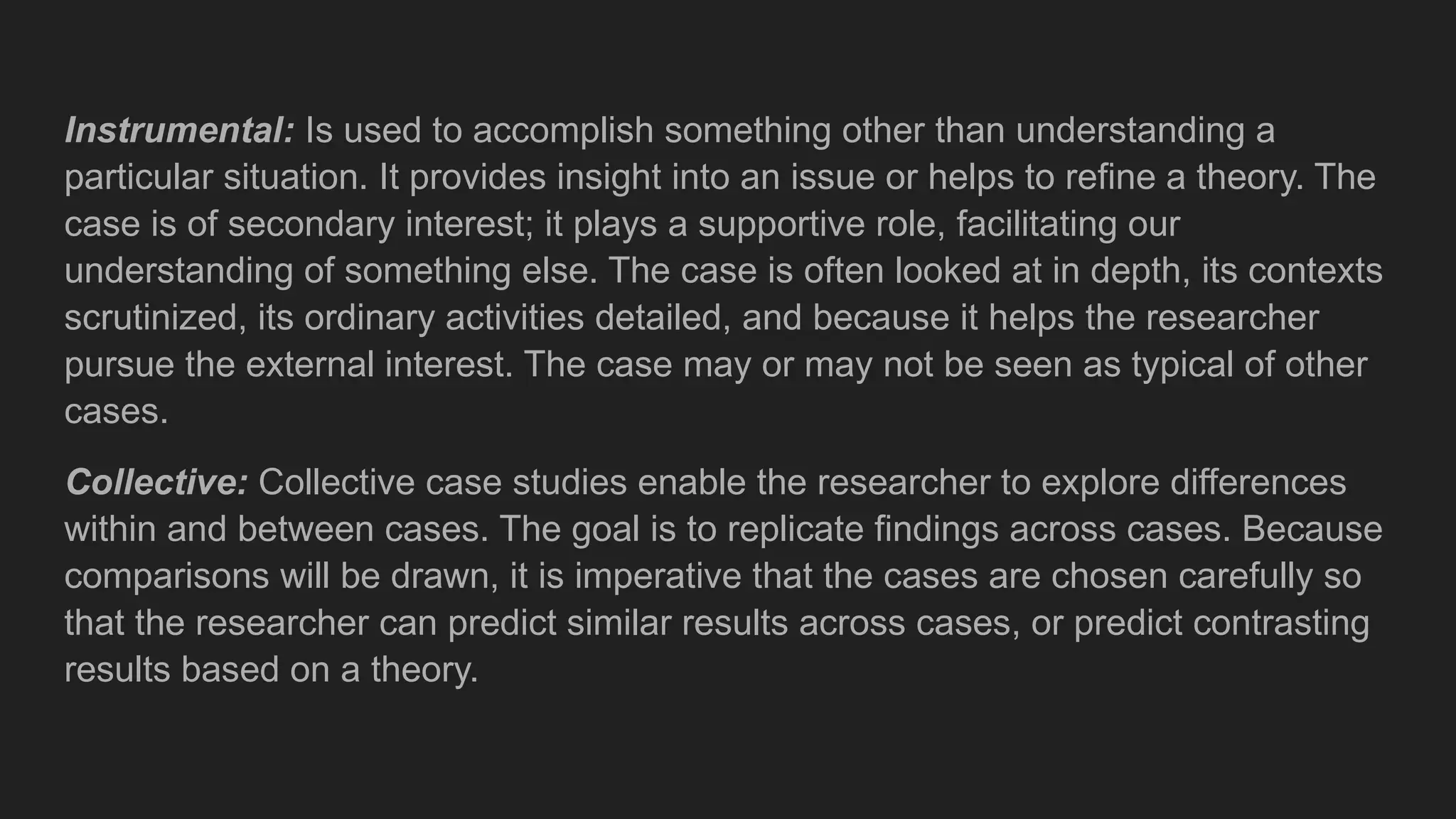 Instrumental: Is used to accomplish something other than understanding a
particular situation. It provides insight into an issue or helps to refine a theory. The
case is of secondary interest; it plays a supportive role, facilitating our
understanding of something else. The case is often looked at in depth, its contexts
scrutinized, its ordinary activities detailed, and because it helps the researcher
pursue the external interest. The case may or may not be seen as typical of other
cases.
Collective: Collective case studies enable the researcher to explore differences
within and between cases. The goal is to replicate findings across cases. Because
comparisons will be drawn, it is imperative that the cases are chosen carefully so
that the researcher can predict similar results across cases, or predict contrasting
results based on a theory.
 