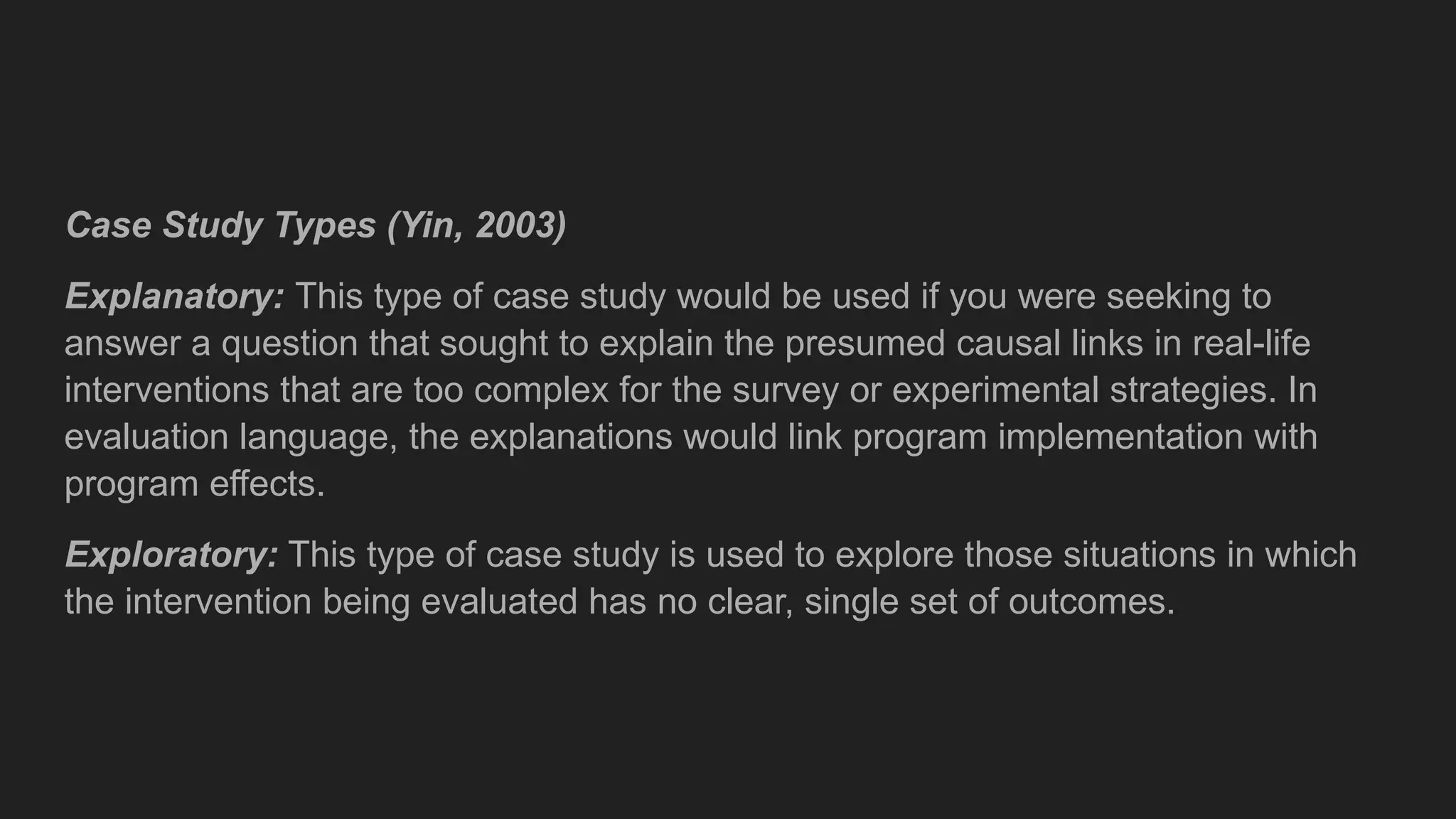 Case Study Types (Yin, 2003)
Explanatory: This type of case study would be used if you were seeking to
answer a question that sought to explain the presumed causal links in real-life
interventions that are too complex for the survey or experimental strategies. In
evaluation language, the explanations would link program implementation with
program effects.
Exploratory: This type of case study is used to explore those situations in which
the intervention being evaluated has no clear, single set of outcomes.
 
