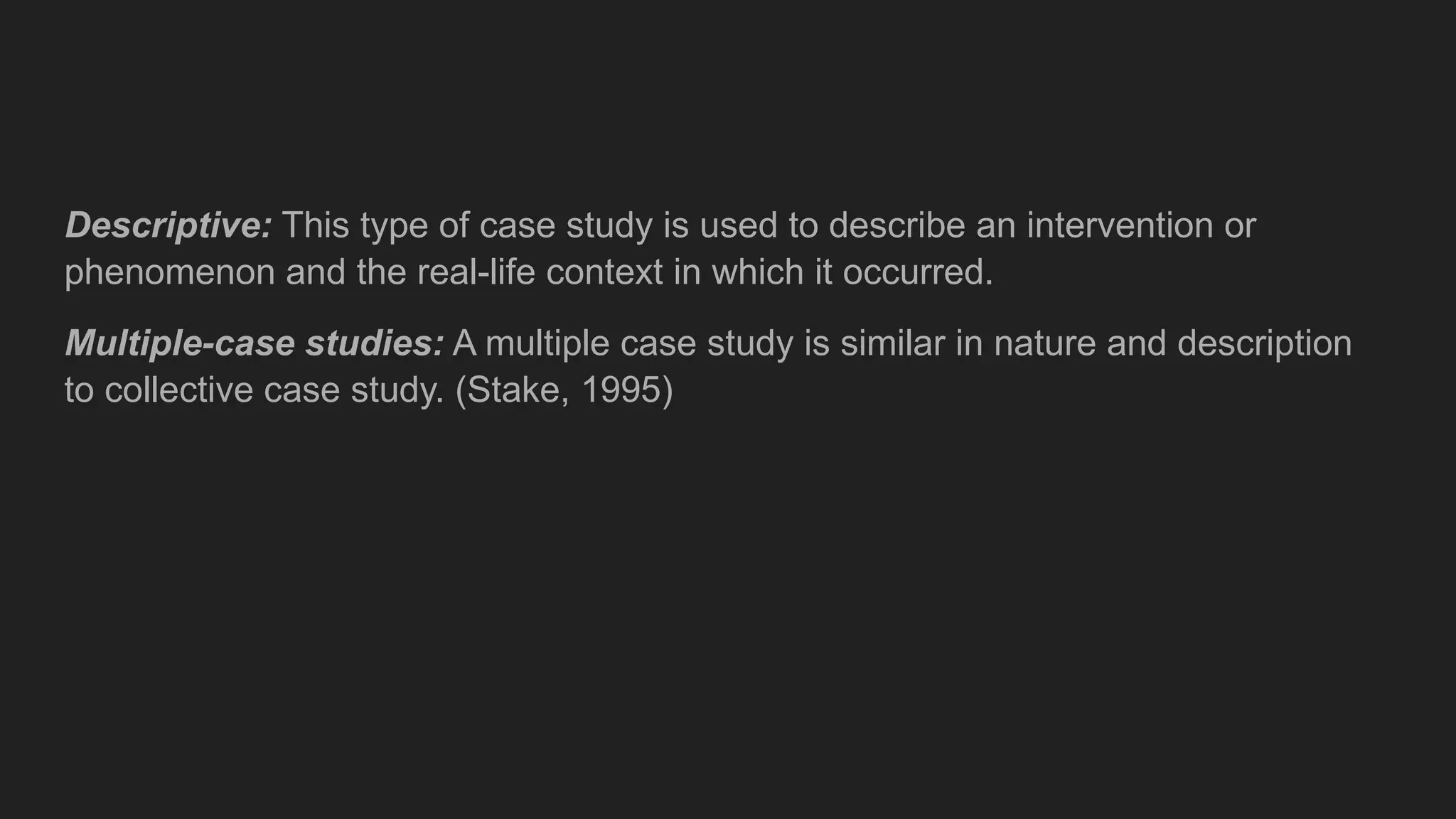 Descriptive: This type of case study is used to describe an intervention or
phenomenon and the real-life context in which it occurred.
Multiple-case studies: A multiple case study is similar in nature and description
to collective case study. (Stake, 1995)
 