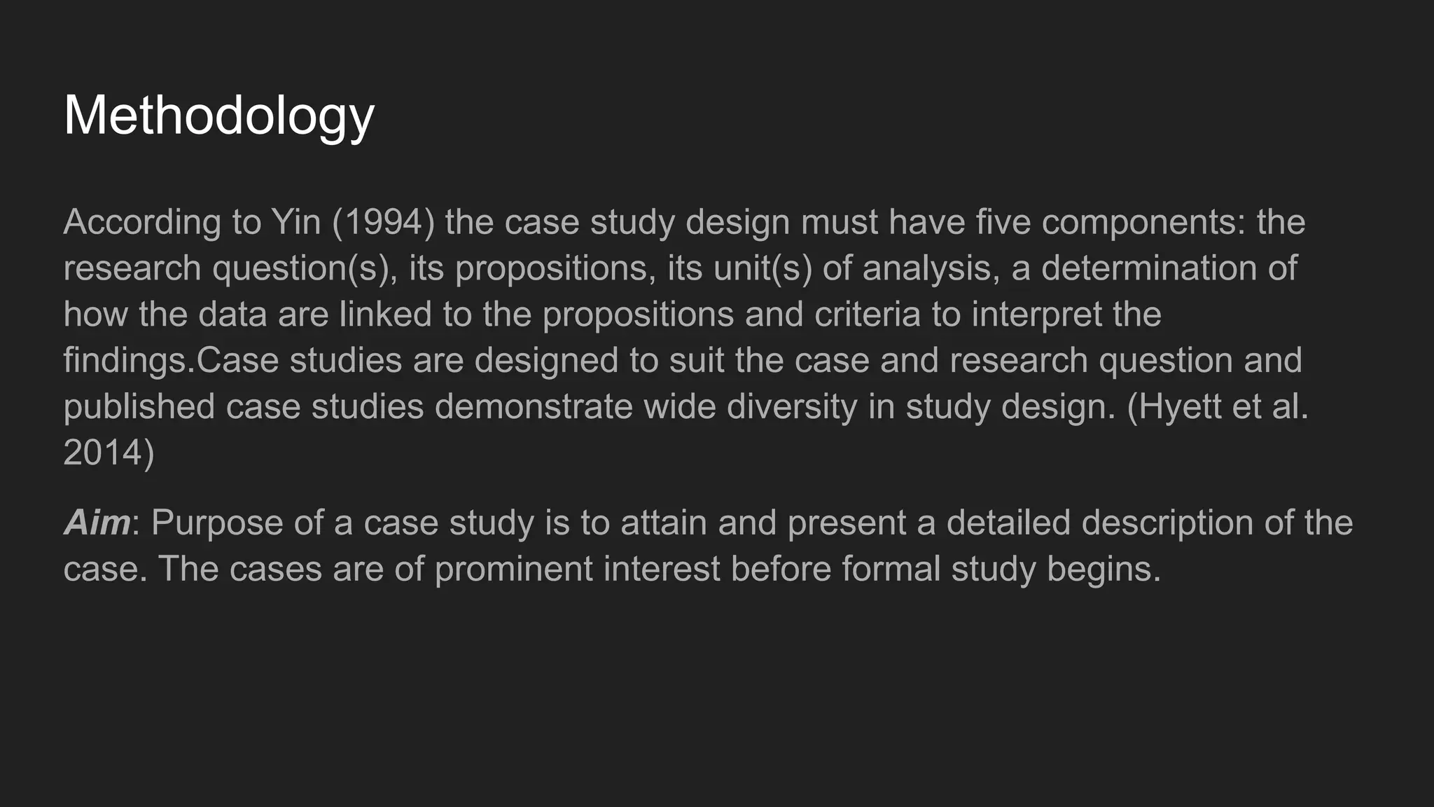 Methodology
According to Yin (1994) the case study design must have five components: the
research question(s), its propositions, its unit(s) of analysis, a determination of
how the data are linked to the propositions and criteria to interpret the
findings.Case studies are designed to suit the case and research question and
published case studies demonstrate wide diversity in study design. (Hyett et al.
2014)
Aim: Purpose of a case study is to attain and present a detailed description of the
case. The cases are of prominent interest before formal study begins.
 