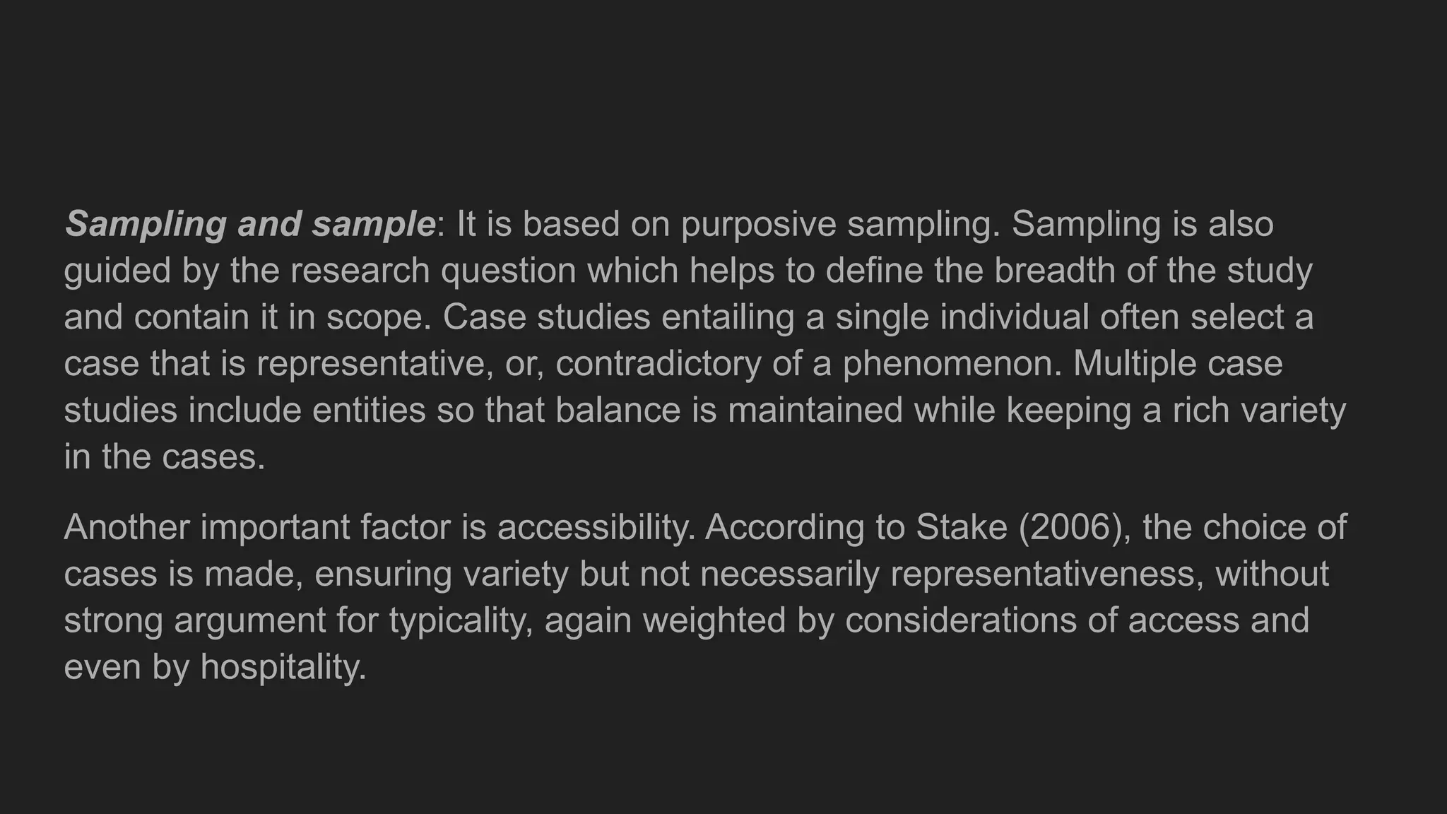 Sampling and sample: It is based on purposive sampling. Sampling is also
guided by the research question which helps to define the breadth of the study
and contain it in scope. Case studies entailing a single individual often select a
case that is representative, or, contradictory of a phenomenon. Multiple case
studies include entities so that balance is maintained while keeping a rich variety
in the cases.
Another important factor is accessibility. According to Stake (2006), the choice of
cases is made, ensuring variety but not necessarily representativeness, without
strong argument for typicality, again weighted by considerations of access and
even by hospitality.
 