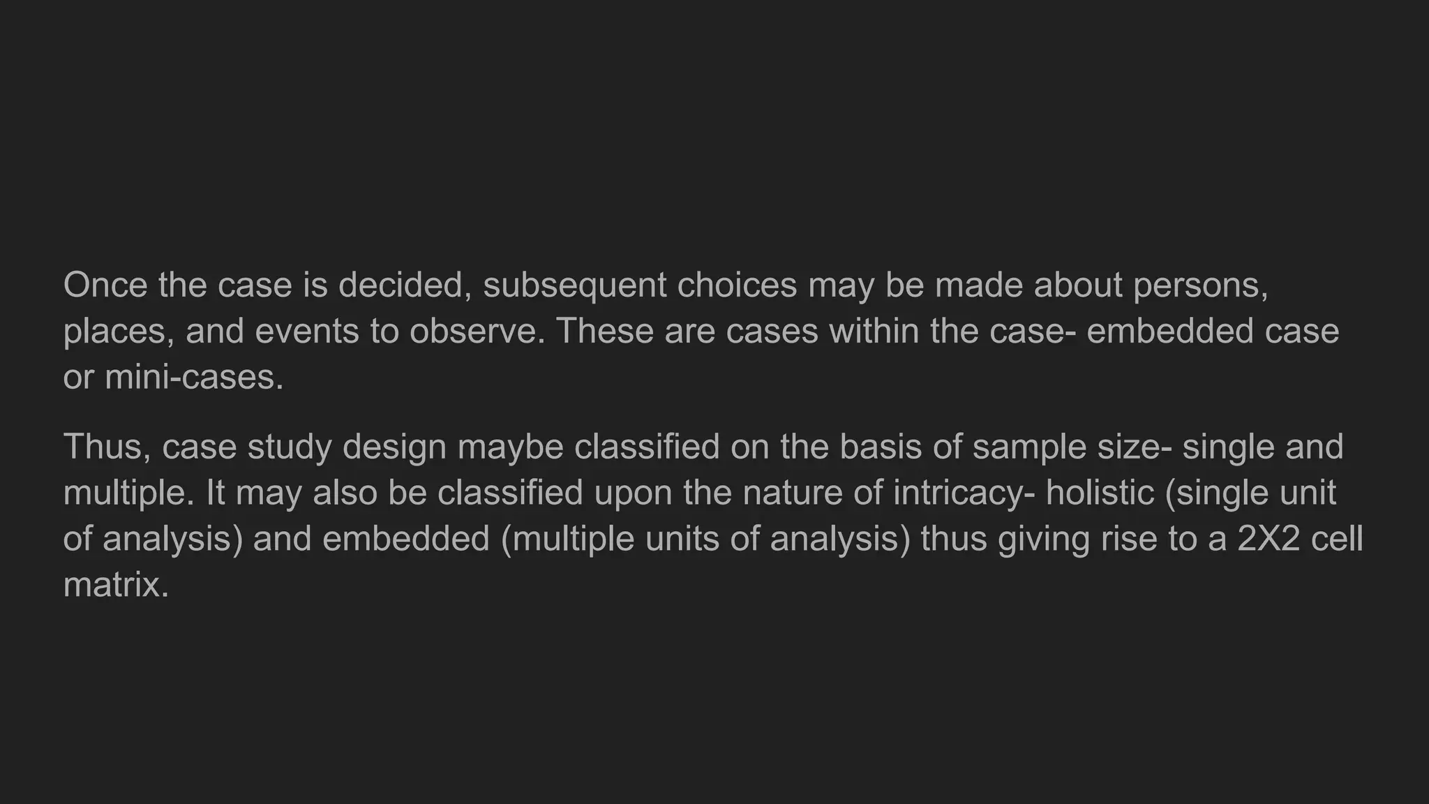 Once the case is decided, subsequent choices may be made about persons,
places, and events to observe. These are cases within the case- embedded case
or mini-cases.
Thus, case study design maybe classified on the basis of sample size- single and
multiple. It may also be classified upon the nature of intricacy- holistic (single unit
of analysis) and embedded (multiple units of analysis) thus giving rise to a 2X2 cell
matrix.
 