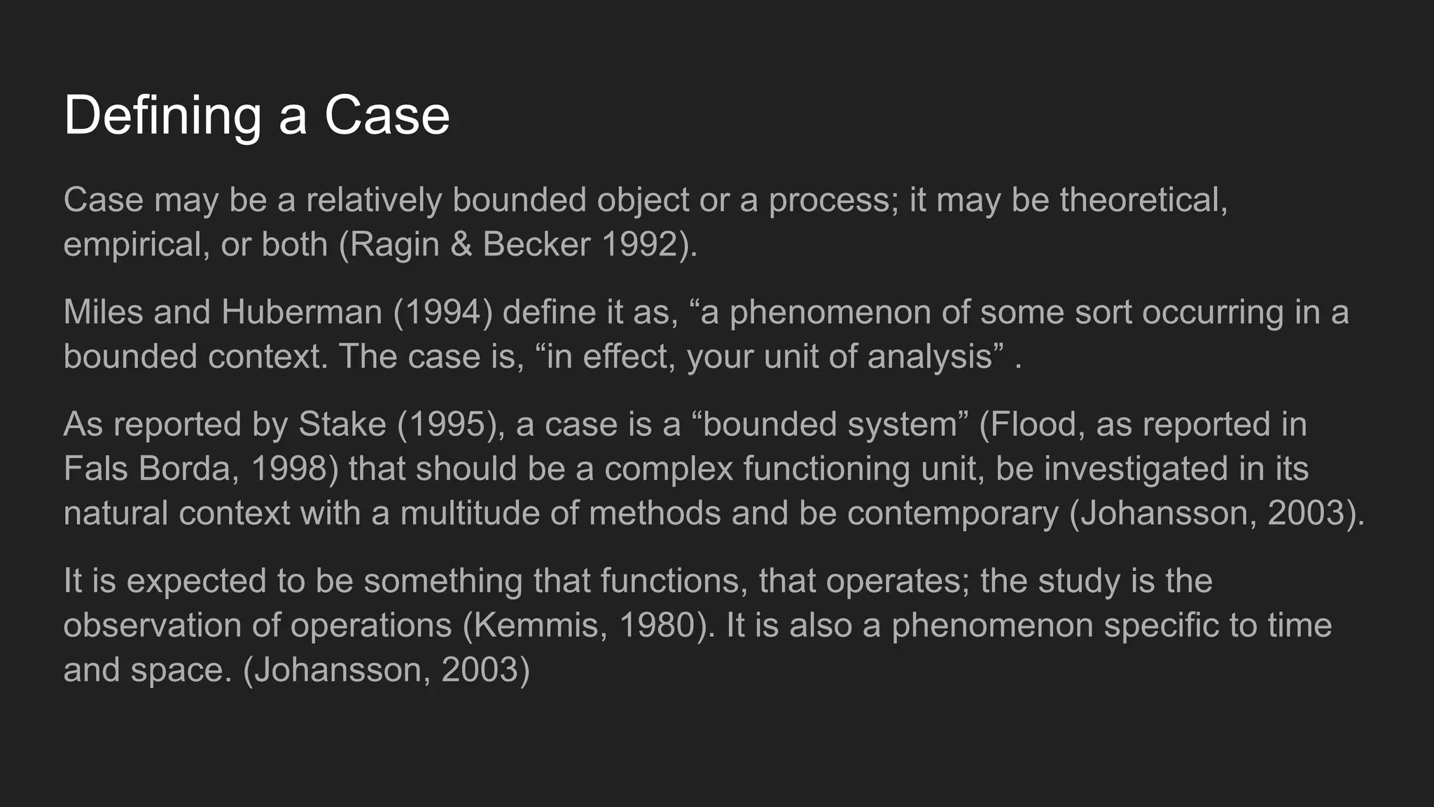 Defining a Case
Case may be a relatively bounded object or a process; it may be theoretical,
empirical, or both (Ragin & Becker 1992).
Miles and Huberman (1994) define it as, “a phenomenon of some sort occurring in a
bounded context. The case is, “in effect, your unit of analysis” .
As reported by Stake (1995), a case is a “bounded system” (Flood, as reported in
Fals Borda, 1998) that should be a complex functioning unit, be investigated in its
natural context with a multitude of methods and be contemporary (Johansson, 2003).
It is expected to be something that functions, that operates; the study is the
observation of operations (Kemmis, 1980). It is also a phenomenon specific to time
and space. (Johansson, 2003)
 