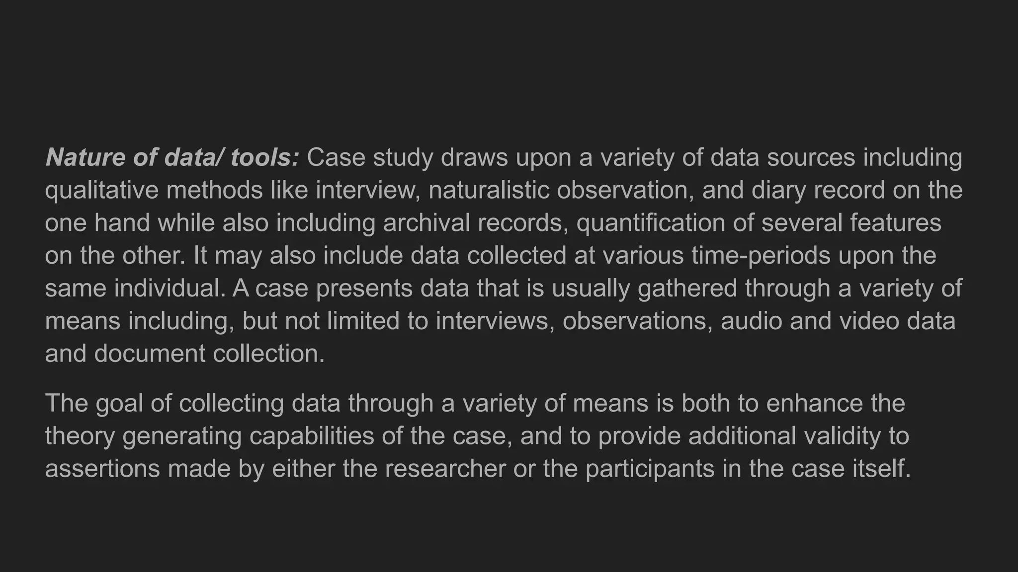 Nature of data/ tools: Case study draws upon a variety of data sources including
qualitative methods like interview, naturalistic observation, and diary record on the
one hand while also including archival records, quantification of several features
on the other. It may also include data collected at various time-periods upon the
same individual. A case presents data that is usually gathered through a variety of
means including, but not limited to interviews, observations, audio and video data
and document collection.
The goal of collecting data through a variety of means is both to enhance the
theory generating capabilities of the case, and to provide additional validity to
assertions made by either the researcher or the participants in the case itself.
 