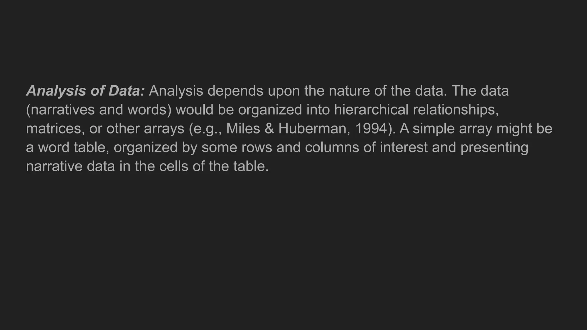 Analysis of Data: Analysis depends upon the nature of the data. The data
(narratives and words) would be organized into hierarchical relationships,
matrices, or other arrays (e.g., Miles & Huberman, 1994). A simple array might be
a word table, organized by some rows and columns of interest and presenting
narrative data in the cells of the table.
 