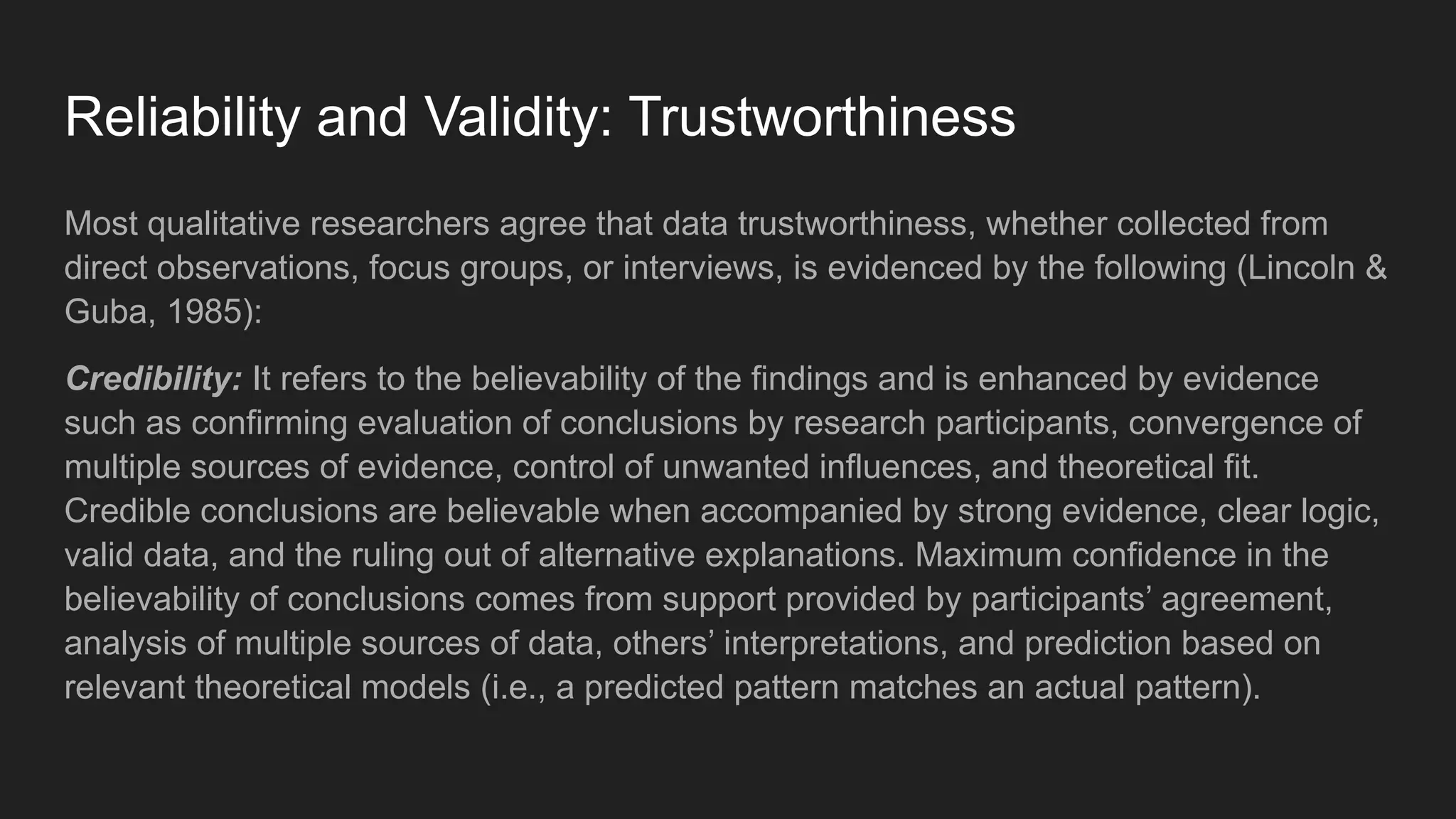 Reliability and Validity: Trustworthiness
Most qualitative researchers agree that data trustworthiness, whether collected from
direct observations, focus groups, or interviews, is evidenced by the following (Lincoln &
Guba, 1985):
Credibility: It refers to the believability of the findings and is enhanced by evidence
such as confirming evaluation of conclusions by research participants, convergence of
multiple sources of evidence, control of unwanted influences, and theoretical fit.
Credible conclusions are believable when accompanied by strong evidence, clear logic,
valid data, and the ruling out of alternative explanations. Maximum confidence in the
believability of conclusions comes from support provided by participants’ agreement,
analysis of multiple sources of data, others’ interpretations, and prediction based on
relevant theoretical models (i.e., a predicted pattern matches an actual pattern).
 