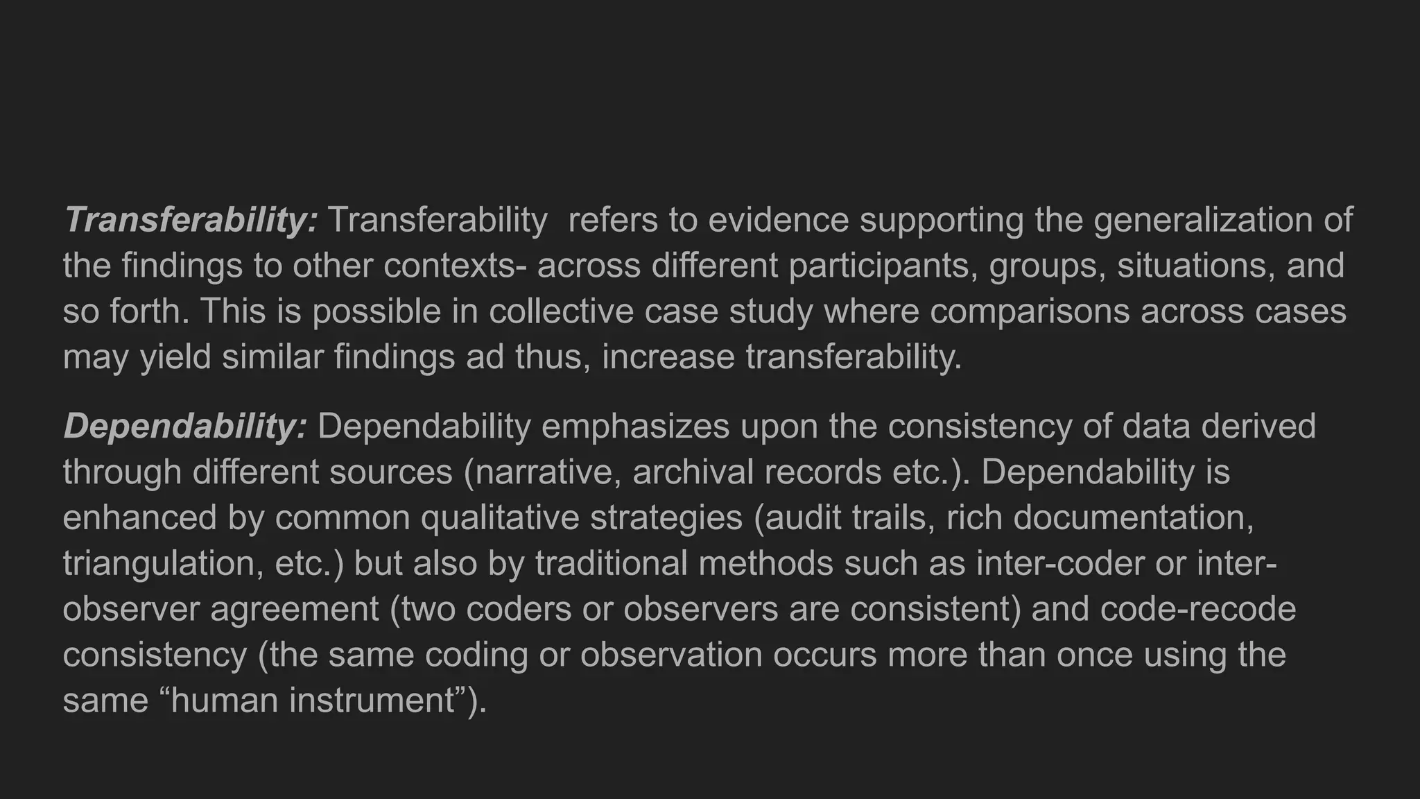 Transferability: Transferability refers to evidence supporting the generalization of
the findings to other contexts- across different participants, groups, situations, and
so forth. This is possible in collective case study where comparisons across cases
may yield similar findings ad thus, increase transferability.
Dependability: Dependability emphasizes upon the consistency of data derived
through different sources (narrative, archival records etc.). Dependability is
enhanced by common qualitative strategies (audit trails, rich documentation,
triangulation, etc.) but also by traditional methods such as inter-coder or inter-
observer agreement (two coders or observers are consistent) and code-recode
consistency (the same coding or observation occurs more than once using the
same “human instrument”).
 
