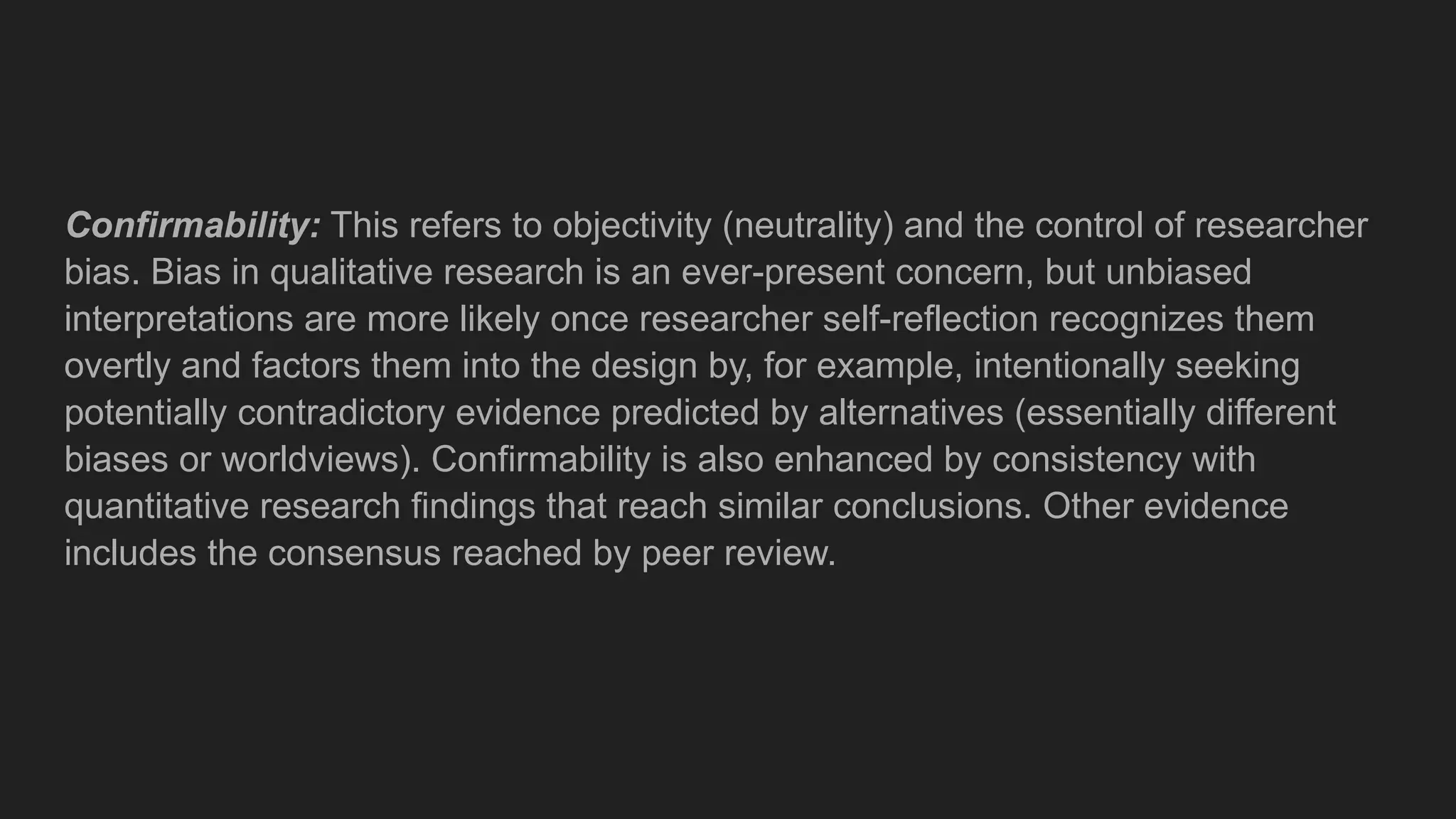 Confirmability: This refers to objectivity (neutrality) and the control of researcher
bias. Bias in qualitative research is an ever-present concern, but unbiased
interpretations are more likely once researcher self-reflection recognizes them
overtly and factors them into the design by, for example, intentionally seeking
potentially contradictory evidence predicted by alternatives (essentially different
biases or worldviews). Confirmability is also enhanced by consistency with
quantitative research findings that reach similar conclusions. Other evidence
includes the consensus reached by peer review.
 