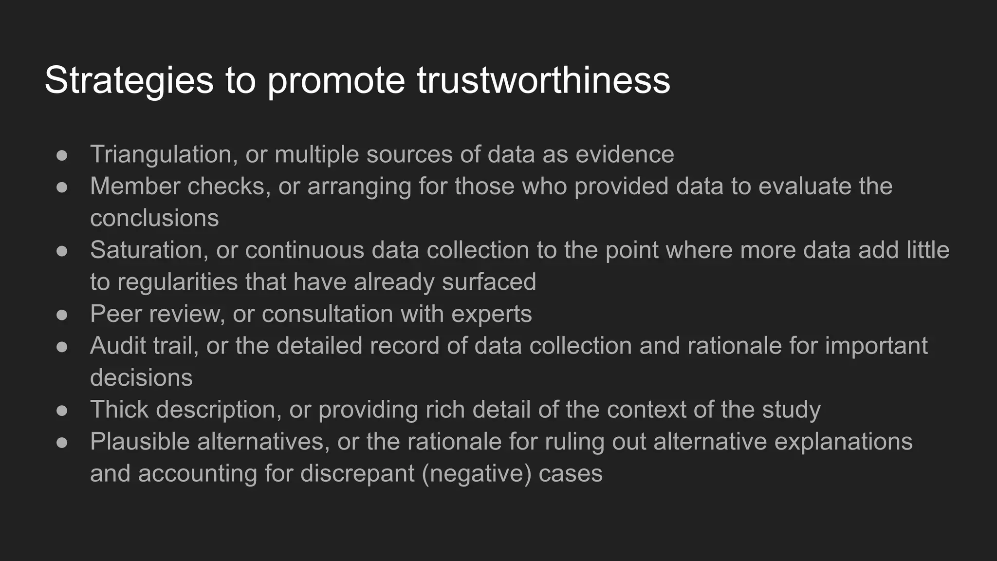 Strategies to promote trustworthiness
● Triangulation, or multiple sources of data as evidence
● Member checks, or arranging for those who provided data to evaluate the
conclusions
● Saturation, or continuous data collection to the point where more data add little
to regularities that have already surfaced
● Peer review, or consultation with experts
● Audit trail, or the detailed record of data collection and rationale for important
decisions
● Thick description, or providing rich detail of the context of the study
● Plausible alternatives, or the rationale for ruling out alternative explanations
and accounting for discrepant (negative) cases
 